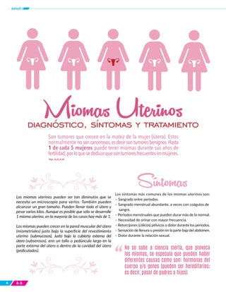Los miomas uterinos pueden ser tan diminutos que se
necesita un microscopio para verlos. También pueden
alcanzar un gran tamaño. Pueden llenar todo el útero y
pesar varios kilos. Aunque es posible que sólo se desarrolle
1 mioma uterino, en la mayoría de los casos hay más de 1.
Los miomas pueden crecer en la pared muscular del útero
(miometriales) justo bajo la superficie del revestimiento
uterino (submucosos), Justo bajo la cubierta externa del
útero (subserosos), enn un tallo o pedúnculo largo en la
parte externa del útero o dentro de la cavidad del útero
(pediculados).
Los síntomas más comunes de los miomas uterinos son:
• Sangrado entre periodos.
• Sangrado menstrual abundante, a veces con coágulos de
sangre.
• Periodos menstruales que pueden durar más de lo normal.
• Necesidad de orinar con mayor frecuencia.
• Retorcijones (cólicos) pélvicos o dolor durante los periodos.
• Sensación de llenura o presión en la parte baja del abdomen.
• Dolor durante la relación sexual.
6
No se sabe a ciencia cierta, que provoca
los miomas, se especula que pueden haber
diferentes causas como son: hormonas del
cuerpo y/o genes (pueden ser hereditarios;
es decir, pasar de padres a hijos).
“
tusalud
Son tumores que crecen en la matriz de la mujer (útero). Estos
normalmente nosoncancerosos,esdecirsontumoresbenignos.Hasta
1 de cada 5 mujeres puede tener miomas durante sus años de
fertilidad,porloquesededucequesontumoresfrecuentesenmujeres.
Por: A.D.A.M.
diagnóstico, síntomas y tratamiento
Miomas Uterinos
Síntomas
 