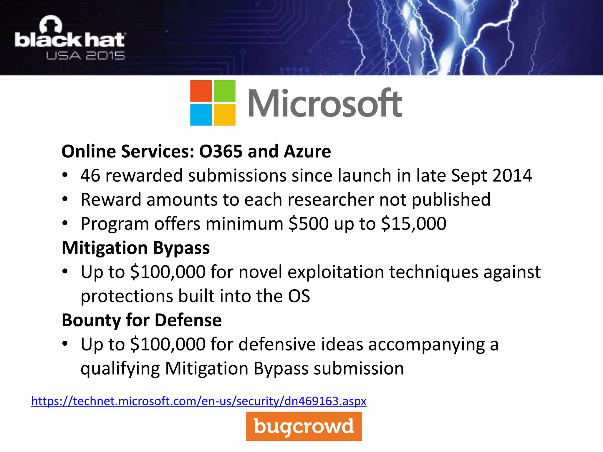Online Services: O365 and Azure
• 46 rewarded submissions since launch in late Sept 2014
• Reward amounts to each researcher not published
• Program offers minimum $500 up to $15,000
Mitigation Bypass
• Up to $100,000 for novel exploitation techniques against
protections built into the OS
Bounty for Defense
• Up to $100,000 for defensive ideas accompanying a
qualifying Mitigation Bypass submission
https://technet.microsoft.com/en-us/security/dn469163.aspx
 