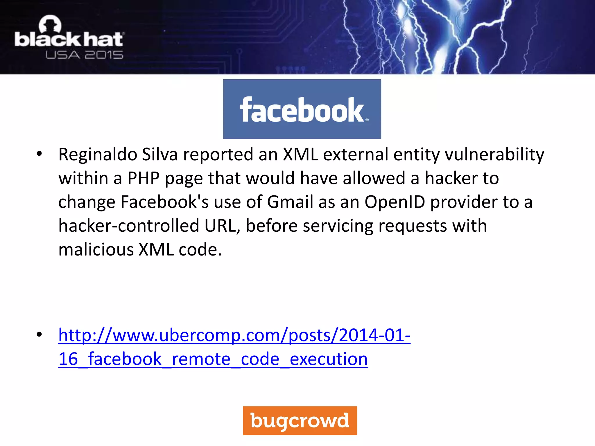 • Reginaldo Silva reported an XML external entity vulnerability
within a PHP page that would have allowed a hacker to
change Facebook's use of Gmail as an OpenID provider to a
hacker-controlled URL, before servicing requests with
malicious XML code.
• http://www.ubercomp.com/posts/2014-01-
16_facebook_remote_code_execution
 