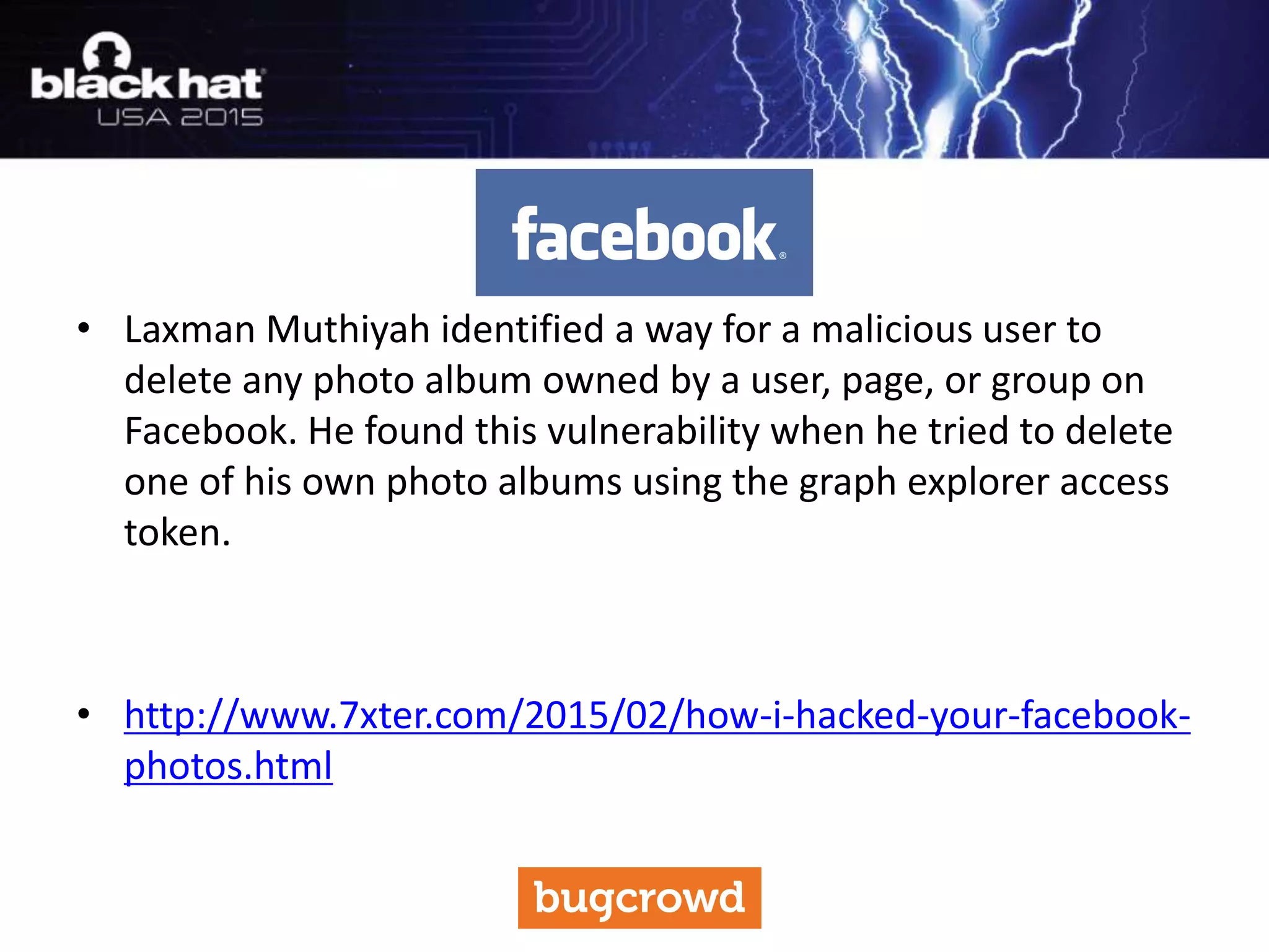 • Laxman Muthiyah identified a way for a malicious user to
delete any photo album owned by a user, page, or group on
Facebook. He found this vulnerability when he tried to delete
one of his own photo albums using the graph explorer access
token.
• http://www.7xter.com/2015/02/how-i-hacked-your-facebook-
photos.html
 