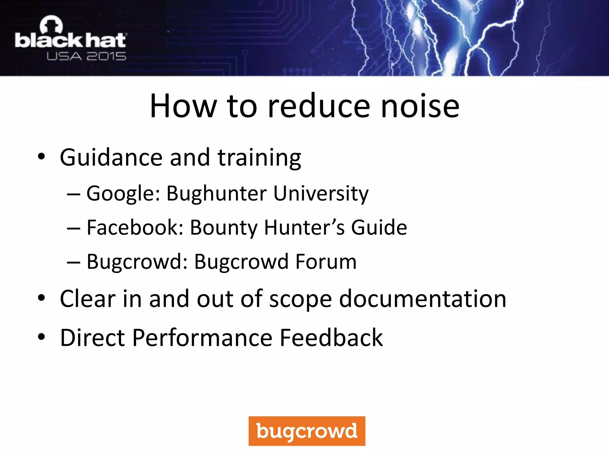• Guidance and training
– Google: Bughunter University
– Facebook: Bounty Hunter’s Guide
– Bugcrowd: Bugcrowd Forum
• Clear in and out of scope documentation
• Direct Performance Feedback
How to reduce noise
 