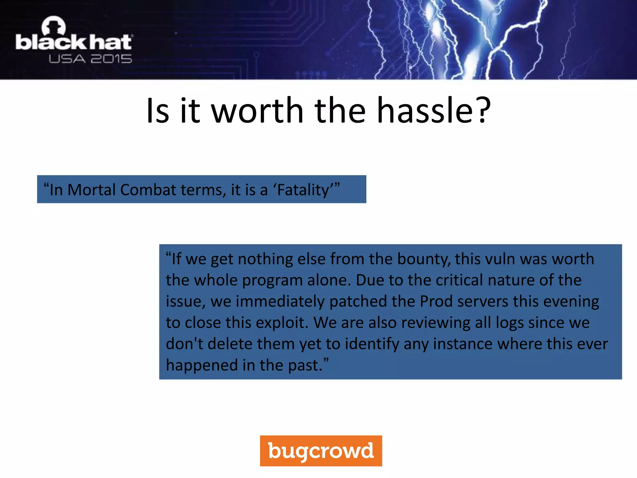 Is it worth the hassle?
“In Mortal Combat terms, it is a ‘Fatality’”
“If we get nothing else from the bounty, this vuln was worth
the whole program alone. Due to the critical nature of the
issue, we immediately patched the Prod servers this evening
to close this exploit. We are also reviewing all logs since we
don't delete them yet to identify any instance where this ever
happened in the past.”
 