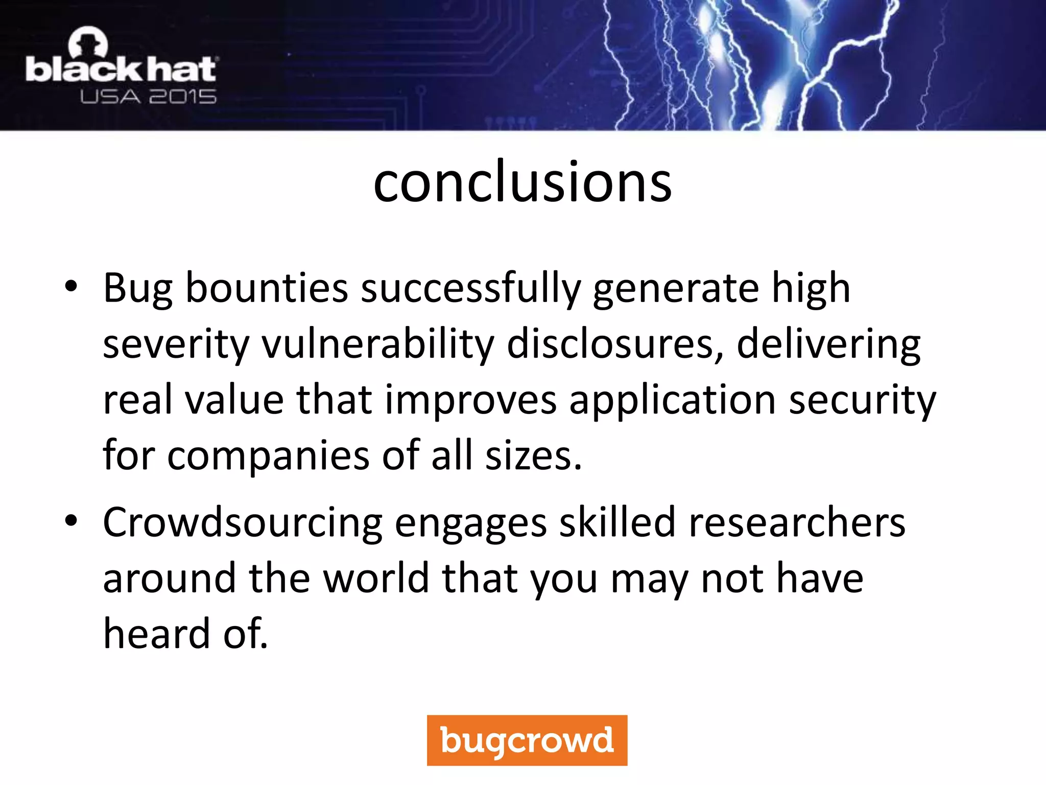 • Bug bounties successfully generate high
severity vulnerability disclosures, delivering
real value that improves application security
for companies of all sizes.
• Crowdsourcing engages skilled researchers
around the world that you may not have
heard of.
conclusions
 