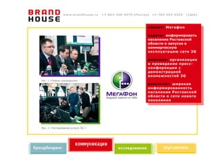 www.brandhouse.ru   +7-863-266-5070 (Россия) +1-703-493-0355   (США)



                                                         клиент: Мегафон

                                                         задача: информировать
                                                         население Ростовской
                                                         области о запуске в
                                                         коммерческую
                                                         эксплуатацию сети 3G

                                                         решение: организация
                                                         и проведение пресс-
                                                         конференции с
                                                         демонстрацией
                                                         возможностей 3G
Рис. 1 «Члены президиума»
                                                         результат: широкая
                                                         информированность
                                                         населения Ростовской
                                                         области о сети нового
                                                         поколения




Рис. 2 «Тестирование услуги 3G »
 