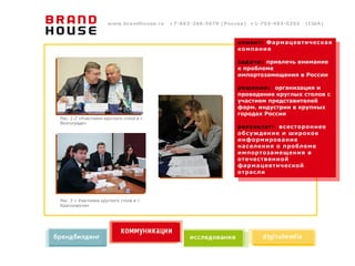 www.brandhouse.ru   +7-863-266-5070 (Россия) +1-703-493-0355   (США)



                                                              клиент: Фармацевтическая
                                                              компания

                                                              задача: привлечь внимание
                                                              к проблеме
                                                              импортозамещения в России

                                                              решение: организация и
                                                              проведение круглых столов с
                                                              участием представителей
                                                              фарм. индустрии в крупных
                                                              городах России
Рис. 1-2 «Участники круглого стола в г.
Волгограде»
                                                              результат: всестороннее
                                                              обсуждение и широкое
                                                              информирование
                                                              населения о проблеме
                                                              импортозамещения в
                                                              отечественной
                                                              фармацевтической
                                                              отрасли




Рис. 3 « Участники круглого стола в г.
Красноярске»
 