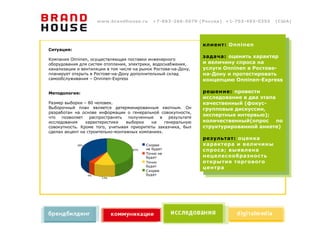 www.brandhouse.ru         +7-863-266-5070 (Россия) +1-703-493-0355                     (США)




                                                                           клиент: Onninen
Ситуация:
                                                                           задача: оценить характер
Компания Onninen, осуществляющая поставки инженерного
оборудования для систем отопления, электрики, водоснабжения,               и величину спроса на
канализации и вентиляции в том числе на рынок Ростова-на-Дону,             услуги Onninen в Ростове-
планирует открыть в Ростове-на-Дону дополнительный склад                   на-Дону и протестировать
самообслуживания – Onninen-Express                                         концепцию Onninen-Express

Методология:                                                               решение: провести
                                                                           исследование в два этапа
Размер выборки – 80 человек.                                               качественный (фокус-
Выборочный план является детерминированным квотным. Он                     групповые дискуссии,
разработан на основе информации о генеральной совокупности,
что   позволяет   распространять   полученные  в    результате
                                                                           экспертные интервью);
исследования    характеристики    выборки   на    генеральную              количественный(опрос по
совокупность. Кроме того, учитывая приоритеты заказчика, был               структурированной анкете)
сделан акцент на строительно-монтажных компаниях.
                                                                           результат: оценка
             38%                               Скорее                      характера и величины
                                         45%   не будет                    спроса; выявлена
                                               Точно не
                                               будет                       нецелесообразность
                                               Точно                       открытия торгового
                                               будет
                                                                           центра
                                               Скорее
                   4%                          будет
                         13%




            Насколько вероятно, что Ваше предприятие в будущем будет закупать инженерное оборудование в Onninen-Express?
 