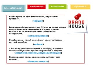 Чтобы бренд не был нахлебником, научите его
продавать.
                     (брендинг)


Если ваш кефир отличается от 32 других марок кефира
лишь «отличным качеством» и «превосходным
вкусом», то об этом будет знать только ваша
лаборатория.
                 (позиционирование)

Столбик слов – такой же нейминг, как куча бревен —
летучий корабль.
                      (нейминг)

У вас не будет вторых первых 2,7 секунд, в течение
которых покупатель принимает решение о покупке.
     (разработка упаковки, визуальный брендинг)

Короля делает свита, однако свиту выбирает сам
король.
                (брендинг личности)
 