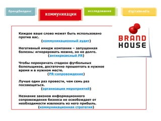 Каждое ваше слово может быть использовано
против вас.
            (коммуникационный аудит)

Негативный имидж компании – запущенная
болезнь: игнорировать можно, но не долго.
               (антикризисный PR)

Чтобы перекричать стадион футбольных
болельщиков, достаточно прошептать в нужное
время и в нужном месте.
               (PR-сопровождение)

Лучше один раз провести, чем семь раз
посовещаться.
           (организация мероприятий)

Незнание законов информационного
сопровождения бизнеса не освобождает от
необходимости извлекать из него прибыль.
          (коммуникационная стратегия)
 