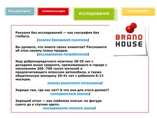 Реклама без исследований — как география без
глобуса.
           (анализ брендовой политики)

Вы думаете, что знаете своих клиентов? Расскажите
об этом своему плану продаж.
            (исследование потребителей)

Ищу добропорядочного мужчину 20-35 лет с
доходами выше среднего, проживающего в городе с
населением 200 -700 тысяч жителей и
предпочитающего японские автомобили, а также
общительную женщину 20-41 лет с ребенком 6-12
месяцев.
                 (анализ рыночного потенциала)


Хорошо там, где нас нет? А что они для этого делают?
                   (конкурентный анализ)


Хороший отчет — как любимое платье: по фигуре
сшито да к случаю одето.
               (исследования полного цикла)
 