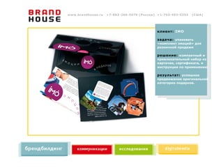 www.brandhouse.ru   +7-863-266-5070 (Россия) +1-703-493-0355   (США)




                                            клиент: IMO

                                            задача: упаковать
                                            «комплект эмоций» для
                                            розничной продажи

                                            решение: компактный и
                                            привлекательный набор из
                                            карточек, сертификата, и
                                            инструкции по применению

                                            результат: успешное
                                            продвижение оригинальной
                                            категории подарков.
 