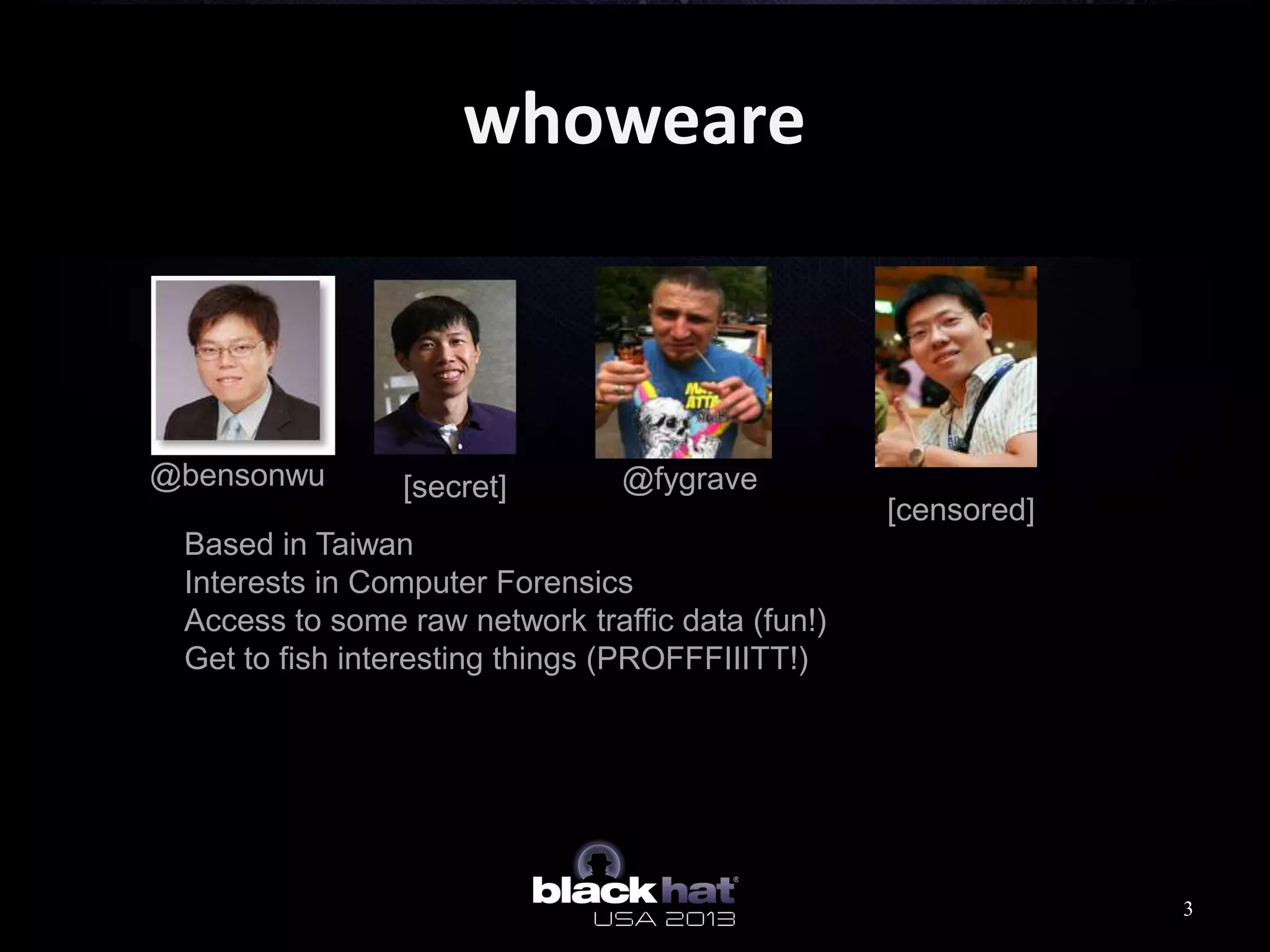 whoweare
Based in Taiwan
Interests in Computer Forensics
Access to some raw network traffic data (fun!)
Get to fish interesting things (PROFFFIIITT!)
@bensonwu [secret] @fygrave
[censored]
3
 
