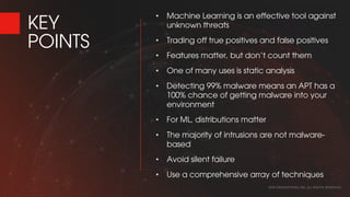 KEY
POINTS
• Machine Learning is an effective tool against
unknown threats
• Trading off true positives and false positives
• Features matter, but don’t count them
• One of many uses is static analysis
• Detecting 99% malware means an APT has a
100% chance of getting malware into your
environment
• For ML, distributions matter
• The majority of intrusions are not malware-
based
• Avoid silent failure
• Use a comprehensive array of techniques
2016 CROWDSTRIKE, INC. ALL RIGHTS RESERVED.
 