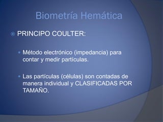 Biometría Hemática
 PRINCIPO COULTER:
 Método electrónico (impedancia) para
contar y medir partículas.
 Las partículas (células) son contadas de
manera individual y CLASIFICADAS POR
TAMAÑO.
 
