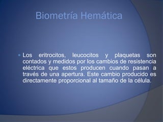 Biometría Hemática
 Los eritrocitos, leucocitos y plaquetas son
contados y medidos por los cambios de resistencia
eléctrica que estos producen cuando pasan a
través de una apertura. Este cambio producido es
directamente proporcional al tamaño de la célula.
 
