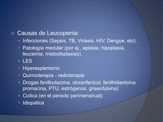  Causas de Leucopenia:
 Infecciones (Sepsis, TB, Viriasis, HIV, Dengue, etc).
 Patología medular (por ej., aplasia, hipoplasia,
leucemia, mielodisplasias).
 LES
 Hiperesplenismo
 Quimioterapia - radioterapia
 Drogas fenilbutazona, cloranfenicol, fenilhidantoína
promacina, PTU, estrógenos, griseofulvina)
 Ciclica (en el periodo perimenstrual)
 Idiopatica
 