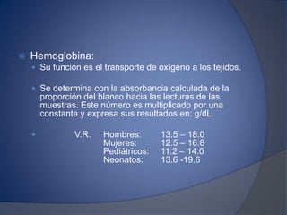  Hemoglobina:
 Su función es el transporte de oxígeno a los tejidos.
 Se determina con la absorbancia calculada de la
proporción del blanco hacia las lecturas de las
muestras. Este número es multiplicado por una
constante y expresa sus resultados en: g/dL.
 V.R. Hombres: 13.5 – 18.0
Mujeres: 12.5 – 16.8
Pediátricos: 11.2 – 14.0
Neonatos: 13.6 -19.6
 