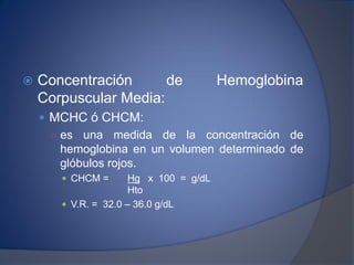  Concentración de Hemoglobina
Corpuscular Media:
 MCHC ó CHCM:
○ es una medida de la concentración de
hemoglobina en un volumen determinado de
glóbulos rojos.
 CHCM = Hg x 100 = g/dL
Hto
 V.R. = 32.0 – 36.0 g/dL
 