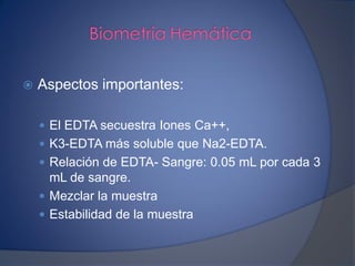  Aspectos importantes:
 El EDTA secuestra Iones Ca++,
 K3-EDTA más soluble que Na2-EDTA.
 Relación de EDTA- Sangre: 0.05 mL por cada 3
mL de sangre.
 Mezclar la muestra
 Estabilidad de la muestra
 