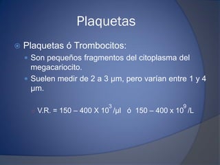 Plaquetas
 Plaquetas ó Trombocitos:
 Son pequeños fragmentos del citoplasma del
megacariocito.
 Suelen medir de 2 a 3 μm, pero varían entre 1 y 4
μm.
○ V.R. = 150 – 400 X 10 /μl ó 150 – 400 x 10 /L
3 9
 