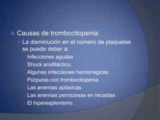 Causas de trombocitopenia:
 La disminución en el número de plaquetas
se puede deber a:
○ Infecciones agudas
○ Shock anafiláctico;
○ Algunas infecciones hemorragicas
○ Púrpuras con trombocitopenia
○ Las anemias aplásicas
○ Las anemias perniciosas en recaídas
○ El hiperesplenismo.
 