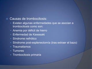  Causas de trombocitosis:
 Existen algunas enfermedades que se asocian a
trombocitosis como son:
 Anemia por déficit de hierro
 Enfermedad de Kawasaki
 Síndrome nefrótico
 Síndrome post-esplenectomía (tras extraer el bazo)
 Traumatismos
 Tumores
 Trombocitosis primaria
 