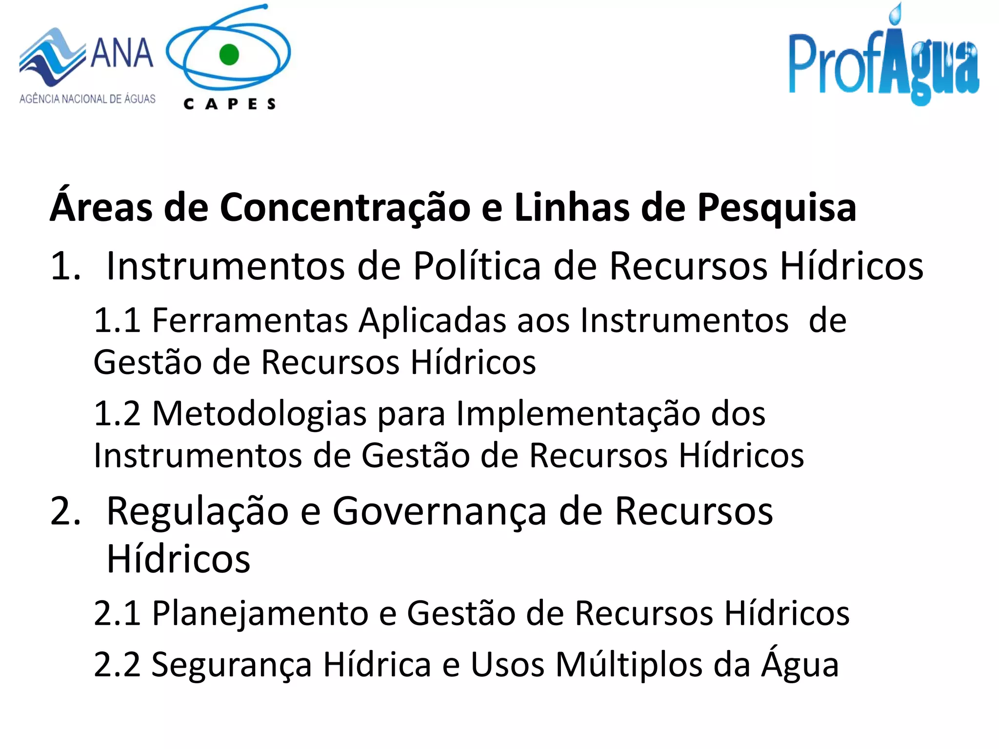 Áreas de Concentração e Linhas de Pesquisa
1. Instrumentos de Política de Recursos Hídricos
1.1 Ferramentas Aplicadas aos Instrumentos de
Gestão de Recursos Hídricos
1.2 Metodologias para Implementação dos
Instrumentos de Gestão de Recursos Hídricos
2. Regulação e Governança de Recursos
Hídricos
2.1 Planejamento e Gestão de Recursos Hídricos
2.2 Segurança Hídrica e Usos Múltiplos da Água
 