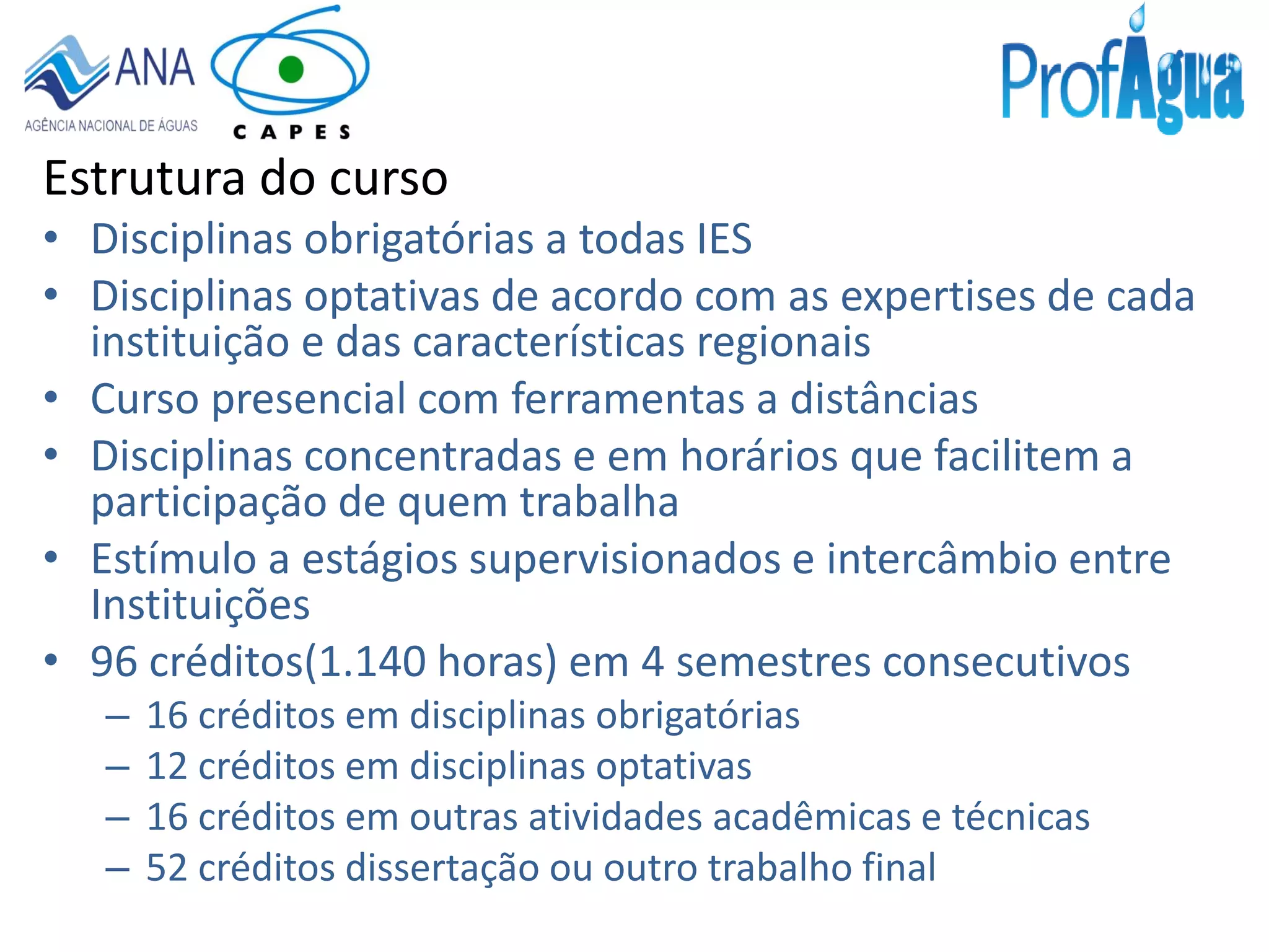Estrutura do curso
• Disciplinas obrigatórias a todas IES
• Disciplinas optativas de acordo com as expertises de cada
instituição e das características regionais
• Curso presencial com ferramentas a distâncias
• Disciplinas concentradas e em horários que facilitem a
participação de quem trabalha
• Estímulo a estágios supervisionados e intercâmbio entre
Instituições
• 96 créditos(1.140 horas) em 4 semestres consecutivos
– 16 créditos em disciplinas obrigatórias
– 12 créditos em disciplinas optativas
– 16 créditos em outras atividades acadêmicas e técnicas
– 52 créditos dissertação ou outro trabalho final
 