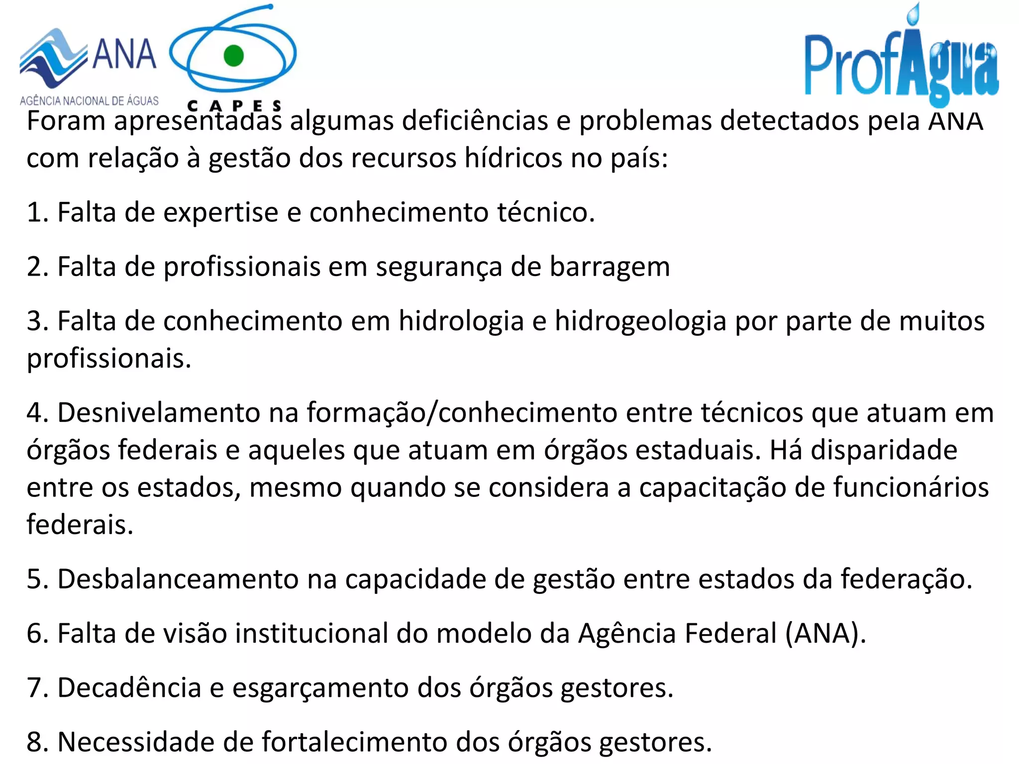 Foram apresentadas algumas deficiências e problemas detectados pela ANA
com relação à gestão dos recursos hídricos no país:
1. Falta de expertise e conhecimento técnico.
2. Falta de profissionais em segurança de barragem
3. Falta de conhecimento em hidrologia e hidrogeologia por parte de muitos
profissionais.
4. Desnivelamento na formação/conhecimento entre técnicos que atuam em
órgãos federais e aqueles que atuam em órgãos estaduais. Há disparidade
entre os estados, mesmo quando se considera a capacitação de funcionários
federais.
5. Desbalanceamento na capacidade de gestão entre estados da federação.
6. Falta de visão institucional do modelo da Agência Federal (ANA).
7. Decadência e esgarçamento dos órgãos gestores.
8. Necessidade de fortalecimento dos órgãos gestores.
 