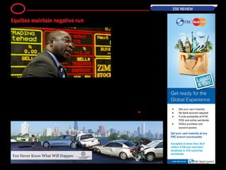 The equities market has remained
sluggish as the week heads to a
close, going down 0.32 percent in
today's trades.
The industrial index slipped by 0.59
points to close at 185.49 points as
losses weighed heavy. Hippo lost
10 cents to trade at 70 cents, while
cement producer Lafarge dropped 8
cents to trade at 55 cents.
AFDIS shed 3 cents to close at 32
cents. Other losses were in TSL which
dropped 2 cents to close at 24 cents
and NTS which slipped a cent to close
at 1.70 cents. On the upside, Colcom
led the movers with a 2.70 cents gain
to close at 25 cents, and giant retailer
OK Zimbabwe recovered a cent to
close at 18 cents.
Zimplow added 0.60 cents to close
at 8.60 cents and MASH (MASH.zw)
added 0.10 cent to 2.40 cents.
Econet gained 0.50 cents to close
at 74.50 cents after reports that the
giant telecoms firm's subscriber base
grew by 4.1 percent in the first quar-
ter of this year to reach nine million.
The mining index was 0.90 points (or
1.60 percent) higher to close at 57.02
points as Bindura traded 0.10 cents
firmer at 4.60 cents.
Falgold, Hwange and Riozim all main-
tained previous trading levels. ―
BH24 Reporter •
11 ZSE REVIEW
Equities maintain negative run
 