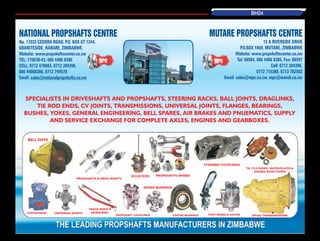 SPECIALISTS IN DRIVESHAFTS AND PROPSHAFTS, STEERING RACKS, BALL JOINTS, DRAGLINKS,
TIE ROD ENDS, CV JOINTS, TRANSMISSIONS, UNIVERSAL JOINTS, FLANGES, BEARINGS,
BUSHES, YOKES, GENERAL ENGINEERING, BELL SPARES, AIR BRAKES AND PNUEMATICS, SUPPLY
AND SERVICE EXCHANGE FOR COMPLETE AXLES, ENGINES AND GEARBOXES.
NATIONAL PROPSHAFTS CENTRE
No. 17033 CEDORA ROAD, P.O. BOX GT 1244,
GRANITESIDE, HARARE, ZIMBABWE.
Website: www.propshaftscenter.co.zw
TEL: 770638-43, 086 4406 8386
CELL: 0772 470665, 0712 204396,
086 44068386, 0712 749578
Email: sales@nationalpropshafts.co.zw
MUTARE PROPSHAFTS CENTRE
12 A RIVERSIDE DRIVE
P.O.BOX 1869, MUTARE, ZIMBABWE
Website: www.propshaftscenter.co.zw
Tel: 66084, 086 4406 8385, Fax: 68597
Cell: 0712 204396,
0772 715388, 0773 782502
Email: sales@mpc.co.zw, mpc@mweb.co.zw
BELL DIFFS
COMPRESSORS UNIVERSAL JOINTS
TA 1919 PUMPS, WATER PLATES &
DOUBLE BOSH PUMPS
MT643 TRANSMISSIONS
STEERING COUPLINGS
FOOT BRAKE & VALVESCENTRE BEARINGS
PROPSHAFTS SPARES
SPIDER BEARINGS
BOOSTERS
PROPSHAFT COUPLINGS
PROPSHAFTS & DRIVE SHAFTS
TRACK RODS &
DRAGLINKS
BH24
 