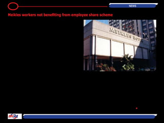 By Rumbidzayi Zinyuke
Meikles Africa employees say they
might not benefit anything from the
Employee Share Ownership Trust
formed in line with the country’s indi-
genisation laws as they are yet to
receive any funds to purchase the 24
million shares promised by the com-
pany.
Last year, the group said it would
extend assistance to the ESOT if the
funds on deposit held by the Reserve
Bank of Zimbabwe were repaid. The
central bank owes Meikles approxi-
mately $76,5 million dating back to
1998.
Representatives of different arms
of the Meikles group told the the-
matic committee on Indigenisation,
empowerment and economic devel-
opment that only one third of the 10
percent they were promised when
the ESOT was formed has been paid
for so far.
“The board of trustees borrowed
$1,4 million from the Old Mutual
pension fund to which we contribute
and bought eight million shares. We
however do not have any money to
pay for the remaining shares and we
are still waiting for the Government
to pay what it owes to the company,”
said Rodney Mutinhiri, chairperson of
the Worker’s committee.
He said the employees would only
start benefitting from the ESOT once
payment for the remaining shares
was complete which meant that
those who retired or are laid off work
will not benefit.
“We are not going to benefit anything
from the ESOT until we have paid for
all the shares and received the share
certificate.
This means we will not how many
shares each individual is entitled to
until that happens. At the same time,
we cannot see its growth on our
money in the pension fund because it
is tied up in the shares,” he said.
Chairman of the Tanganda Tea Com-
pany worker’s committee Blame
Donza said management had refused
their offer to contribute towards the
payment of the shares. “When we
met them in April, management said
at the moment there is no money so
even if we contribute it will not make
a difference because there is a lot of
money needed.
We had suggested contributing at
least $5 per employee every month
so that we can pool money to pay for
the shares.
We were concerned that some of our
workers were retiring and leaving
with benefiting from the ESOT,” he
said.
The representatives said they believe
the company is stalling the comple-
tion of the payment to avoid trans-
ferring the shares to the employees.
They alleged the group is just putting
a show for Government to believe
they had complied with indigenisation
requirements. •
4 NEWS
Meikles workers not benefiting from employee share scheme
 