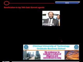 BH24 Reporter
Beneficiation and value addition will
be the running theme for the 34th
SADC Summit which will be hosted
by Zimbabwe, an official has said.
The Summit is set for Victoria Falls
next month.
Addressing journalists on the prepa-
rations for the 34th SADC Summit
Foreign Affairs Minister Simbarashe
Mumbengegwi on Wednesday said
the beneficiation theme was in line
with the country's long-term eco-
nomic strategy. "(T)his time we
have selected a theme on the “SADC
Strategy for Economic Transforma-
tion: Leveraging the Region’s Diverse
Resources for Sustainable Economic
and Social Development through
Beneficiation and Value Addition”.
"This theme has been selected very
carefully because Zimbabwe believes
very strongly in the importance of
beneficiating and value adding of
our natural resources," said Minister
Mumbengegwi. "I think you have all
head how President Robert Mugabe
has never stopped talking about this
issue. Why should we always export
our natural resources in their raw
form? By so doing, we only get about
10 percent of the value of our prod-
ucts whether they be in agriculture,
mining or whatever, we lose a lot.
"So, the question of value addition is
critical not only to Zimbabwe but to
the whole of SADC, so in consultation
with the secretariat we have come up
with this particular theme."
The Government fully appreciates
the importance of beneficiating its
minerals (as shown by strategies
announced by Finance Minister Pat-
rick Chinamasa in the 2014 National
Budget). Minister Mumbengegwi
said the problem was not peculiar
to Zimbabwe, but it was common
amongst the SADC countries as well.
"The SADC region is endowed with
resources, the same as Africa as a
whole. Very rich in resources, but the
paradox is that with such abundance
of natural resources we are poor.
"That’s the paradox. Why are we
poor? Because we do not get the full
benefit of our natural resources and
this is the thrust we would want to
champion not only during President
Mugabe’s chairmanship of SADC, but
to be able to come up with strategies
and programmes of action which can
continue even after President Mug-
abe has left the chairmanship of the
organisation because this is a critical
area not only for SADC but for the
whole African continent and other
developing countries," he said.
He however highlighted that apart
from discussing the theme, there
will also be other administrative
aspects that the Summit will address,
although the overall agenda is yet to
be finalised. Zimbabwe will assume
the chairmanship of SADC from
August this year to August 2015. To
this extent, the country will host all
meetings of SADC with the Summit
among the most important of these.
•
9 NEWS
Beneficiation to top 34th Sadc Summit agenda
Minister Mumbengegwi
 