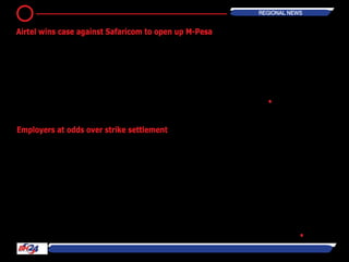 EMPLOYERS in the metals and engi-
neering sector should expect employ-
ees belonging to the National Union of
Metalworkers of South Africa (Numsa)
to be back at work by Thursday.
The union on Monday declared victory
after it secured double-digit increases
and avoided an agreement that would
unduly limit the right to strike.
NumsasaidonMondaythatits220,000
members would begin to return to
work on Tuesday, and that it would
sign a wage deal with employer body
the Steel and Engineering Industries
Federation of South Africa (Seifsa) that
provides a 10 percent increase for its
lowest-paid members for three years.
The union expects to sign the deal
on Tuesday afternoon, but some of
its members may find themselves
locked out of work. Employer body
the National Employers Association
of South Africa (Neasa) said it would
not sign the deal, as it was unafforda-
ble, and would implement lockouts at
workplaces.
Neasa is expected to petition Labour
Minister Mildred Oliphant to not extend
the agreement to its members, and
has said it will challenge in court any
decision to extend the agreement.
Numsa said it expected all employer
representatives to sign the agreement,
and would ask that the agreement be
formally gazetted as soon as possible,
a process that may take weeks.
The end to the month-long strike that
has crippled businesses was welcomed
on Monday, amid fears that the full
picture of its negative effect on the
economy was still to emerge. "The
settlement offer has been overwhelm-
ingly and unanimously accepted by our
members," Numsa general secretary
Irvin Jim said at a media briefing on
Monday.
Partieshadbeenclosetoawageagree-
ment for weeks, reaching a final agree-
ment on pay last week and continuing
talks on a contentious amendment to a
labour peace clause in the agreement
at the weekend.
The parties have now agreed that the
clause that had delayed resolution of
the strike would remain unchanged in
its intent. ― BDLive •
The Communications Authority of
Kenya (CAK) has ruled in favour of Air-
tel after the company accused its rival
Safaricom of anti-competitive practice,
a move coming weeks after Safaricom
had decided to open up the network.
The CAK has also prohibited the mobile
operator from levying extra charges on
competitors using its network.
This brings to an end a long battle
between Airtel and Safaricom over
exclusivity of the service, which barred
M-Pesa agents from engaging in busi-
ness with other mobile operators.
In a letter signed by the CAK, and sent
to Safaricom and Airtel on Friday July
25,Safaricomwasorderedtoeffectthe
directive before July 18.
“All restrictive clauses in the agree-
ments between Safaricom and mobile
money transfer (M-Pesa agents) be
immediately expunged but in any
event not later than July 18, 2014,” the
letter states.
The CAK in its ruling also declared that
Safaricom’s oversight shall be lim-
ited to its business with the agents.
Each mobile money service provider
shall also be responsible for ensuring
compliance with the Central Bank of
Kenya regulations. “We did not rule
on the interoperability and the cost of
transactions because it is an issue that
needs the input of both the Central
Bank of Kenya and the Communica-
tions authority,” CAK director-general
Wang’ombe Kariuki said.― Human
IPO •
12 REGIONAL News
Airtel wins case against Safaricom to open up M-Pesa
Employers at odds over strike settlement
 