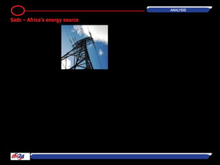 by Joseph Ngwawi
The Sadc region is poised to become
a major continental source of energy
if current plans to boost generation
capacity are implemented.
With plans to build new short-term
generation projects to add more than
21,500 megawatts (MW) by 2017,
southern Africa holds the key to the
continent’s efforts to achieve energy
self-sufficiency.
This region is also in the forefront of
developing renewable, clean energy
sources.
Southern Africa is home to the world’s
largest proposed hydropower scheme,
the Grand Inga, which is the centre-
piece of a grand vision to develop a
continent-wide power system.
Located in western Democratic Repub-
lic of Congo (DRC), about 50 km
upstream of the mouth of the Congo
Riverand225kmsouthwestofthecap-
italKinshasa,GrandIngaisexpectedto
generate 40,000MW when completed.
Based on a feasibility study conducted
between 2011 and 2013, Grand Inga
will be constructed in six development
phases, with the Inga III Dam and
hydropower project being the first of
these phases.
When completed, Inga III will produce
4,800MW of electricity.
The proposed dam is the fourth and
largest of a series of dams that have
beenbuiltorareproposedforthelower
end of the Congo River. The dam site
is on the largest waterfall in the world
by volume, the Inga Falls – a series of
falls and rapids that drop in elevation
via small rapids.
The falls are incorporated into the cur-
rent Inga I and Inga II hydroelectric
facilities, with the volume of the river
diverted some 30 percent of the aver-
age discharge.
The power generated will be double
the capacity of the largest dam in the
world, the Three Gorges Dam in China.
The DRC and South Africa signed a
Memorandum of Understanding in
November 2011 for the development
of Grand Inga and followed that up
with a cooperation Treaty in May 2013
to jointly develop the Inga III Dam.
South Africa will purchase 2,500MW of
the total 4,300MW generated, making
it the principal buyer for Inga III elec-
tricity.
The DRC has commenced the process
of selecting a developer, with a number
of consortia currently bidding for selec-
tion as developers of the Grand Inga.
These include SinoHydro and the Three
Gorges Corporation from China, Activ-
idades de Construcion y Servicios, and
Eurofinsa, both of Spain, and Dae-
woo-Posco from South Korea.
Construction is planned to commence
in 2016 following the conclusion of
social and environmental assessment
studies.
The Grand Inga mega-project is a pri-
ority for a number of Africa develop-
mentorganizations,includingSadcand
the African Union’s New Partnership for
Africa’s Development (Nepad).
Grand Inga dam has been estimated to
cost more than US$80 billion, including
cost of the transmission lines needed
to carry its power across Africa and
potentially to Europe.
Another SADC country, Angola, has
also announced plans to quadruple its
power generation capacity from the
current 2,250MW to about 9,000MW
by 2025.
Energy and Water Minister João Bapti-
sta Borges said most of the power will
come from the Middle Kwanza hydro-
power station, Lauca station and the
Central Cambambe hydro plant.
“Ourultimategoalistoreach9,000MW
by 2025,” he said, adding that “This
means multiplying by four the current
capacity, our great resource is hydro-
21 Analysis
Sadc – Africa’s energy source
 