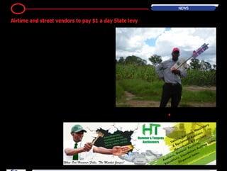 It’sbeenreportedthattheGovernment
is planning to step up its revenue col-
lection efforts with a crackdown on all
informal traders.
This blitz will also rope in the numerous
airtime vendors who have become a
permanent feature of street side entre-
preneurship.
This move is going to be the latest
effort to increase revenue for State
coffers which have come under strain
from a tough economic environment.
It is aimed at tapping into the informal
economy which, by some estimates,
handles up to $7 billion of the currency
in circulation.
The new levy is actually not surprising.
It’sevidentthatalotofmoneychanges
hands through street vendors who
seem to be selling everything these
days. At the same time the airtime
vendors are also a major channel for
the movement of hard currency.
Someone in the corridors of power was
eventually going to come up with a
suggestion to get a piece of the action.
Earlier this year a 5 cents charge was
attached to every mobile money trans-
action after the huge revenue poten-
tial of mobile money was observed as
something worth tapping into.
What remains to be seen is how effec-
tively this street levy is going to be
collected from the vendors and street
merchants.
The municipal police has enough sto-
ries to tell about the cat and mouse
relationship they have with street ven-
dors. This time the chasing is going to
include the airtime vendors who make
a tidy sum weaving through traffic at
every intersection.
For the airtime vendors this is going
to be an added cost to business that
they cannot push onto the customer
through a price increase.
With airtime sold at face value, any
tax or levy just means smaller profits
for them. This could force vendors to
evade authorities or drive them out of
business, essentially killing the prover-
bial goose for State revenue.-TechZim
•
3 NEWS
Airtime and street vendors to pay $1 a day State levy
 