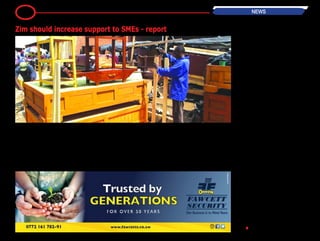 6 NEWS
BH24 Reporter
Zimbabwe needs to increase support
to the Small to Medium Enterprises
(SMEs) through capacity building and
encouraging more input from the pri-
vate sector in order to grow the econ-
omy, a report has said.
According to the African Economic Out-
look 2014 Report commissioned by the
Macroeconomic and Financial Manage-
ment Institute of Eastern and South-
ern Africa (MEFMI), Zimbabwe lacks
Global Value Chain (GVC) participation
because of issues surrounding infra-
structure, liquidity, economic empow-
erment regulations and the costs of
doing business.
"The major constraints to effective
participation within the GVCs are poor
infrastructure, liquidity constraints,
deindustrialisation, technology gaps,
lack of competitiveness, the high cost
of doing business and uncertainties
related to indigenisation and economic
empowerment regulations.
"The government needs to build capac-
ity and support private sector participa-
tion, especially in SMEs. It also needs
to develop an institutional framework
for public-private partnerships, in par-
ticular to develop world-class infra-
structure," the report said.
The report also recommends that gov-
ernment should take advantage of
the potential for growth and economic
recovery found within the mining sec-
tor and create new industries con-
nected to the sector.
”Thedevelopmentpotentialofthemin-
ing sector can be maximised through
building resource linkages with the rest
of the economy. This includes revenue
linkages, backward linkages, forward
linkages and knowledge and spatial
linkages to create new industries asso-
ciated with mining. This is particularly
important in that economic recovery in
Zimbabwe hinges on the mining sec-
tor." •
Zim should increase support to SMEs - report
 