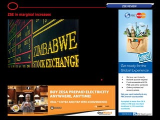 The equities markets let up slightly on
its negative run adding on 0,42 per-
cent as several heavy weight coun-
ters experienced gains.
The industrial index was up 0.77
points to close trade at 184.37 points
with Natfoods gaining 5 cents to
trade at 200 cents and Old Mutual
moving up 2 cents to close at 260
cents. Tobacco processor BAT traded
a cent higher at 1301 cents whilst OK
Zimbabwe and Starafrica both rose
by 0.50 cents to trade at 16.50 cents
and 2 cents respectively.
Two counters traded in the negative
territory; Econet retreated a cent to
71 cents and GBH lost 0.01 cents to
0.04 cents.
The mining index maintained
increases surging by 22.45 points to
close at 97.45 points. Bindura rose
by a significant 2.45 cents to close at
9 cents and RioZim went up a cent
to 21 cents. Falgold and Hwange
remained unchanged at previous
trading levels.-
― BH24 Reporter •
8 ZSE REVIEW
ZSE in marginal increases
 