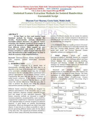 Dharam Veer Sharma, Geeta Saini, Mohit Joshi / International Journal of Engineering Research
                     and Applications (IJERA)      ISSN: 2248-9622 www.ijera.com
                             Vol. 2, Issue 4, July-August 2012, pp.380-384
        Statistical Feature Extraction Methods for Isolated Handwritten
                               Gurumukhi Script
                            Dharam Veer Sharma, Geeta Saini, Mohit Joshi
                    (Assistant Professor, Department of Computer Science, Punjabi University, Patiala.)
                 (M.Tech (Computer Science) Department of Computer Science, Punjabi University Patiala.)
                 (M.Tech (Computer Science) Department of Computer Science, Punjabi University Patiala.)



ABSTRACT
         In this Paper we have used moment based                patterns of different classes, but are similar for patterns
Statistical methods for Feature extraction like                 within the same class. Feature extraction is the process of
Zernike, Pseudo-Zernike methods. Handwritten                    selection of the type and the set of features. Features can
Gurmukhi isolated characters are used for feature               be classified into two categories:
extraction. Our database consists of 75-115 samples of
each of 40 characters of Gurmukhi script collected              1. Local features, which are usually geometric/structural.
from different writers. These samples are pre-                  Structural features are involved of structural elements like
processed, normalized and scaled to 48*48 sizes.                loop, line, crossing point, branches, joints, curve, end
Feature extraction at various moment orders has been            points and stroke etc. Various structural Feature
done. Reconstruction of the sample images are done to           extraction methods are in presented in [2].
check the accuracy of the computed features.
                                                                2.      Global      features,      which      are    usually
Keywords: Statistical features, Zernike, Pseudo-Zernike,        topological/statistical. Statistical features are computed
order, moments, isolated handwritten Gurmukhi                   by some statistical operations on image pattern and these
character.                                                      include features like zoning, projection, profiling,
                                                                histogram and distance, moments etc. Methods and
1. INTRODUCTION                                                 strategies for statistical feature extraction in handwritten
         Feature Extraction is a special form of
                                                                script identification was presented in [1][3].
dimensionality reduction. When the input data to an
algorithm is too large to be processed and it is suspected          Structural  and      statistical features    appear
to be notoriously redundant (much data, but not much            complementary to each other and many other features can
information) then the input data will be transformed into a     be derived from the basics of these features. The basic
reduced representation set of features (features vector).       mechanism of offline character recognition consists of
Transforming the input data into the set of features is         following phases: Image Pre-processing, Feature
called feature extraction. If the features extracted are        Extraction, Classification and Post Processing. (Fig.1)
carefully chosen it is expected that the features set will      [4]
extract the relevant information from the input data in
order to perform the desired task using this reduced
representation instead of the full size input.

Different feature extraction methods are designed for
different representations of the characters, such as solid
binary characters, character contours, skeletons, or gray
level sub images of each individual characters. The
feature extraction methods are discussed in terms of
invariance properties, reconstructability, noise sensitivity,
computational complexity[1]. Extraction of good features
is the important phase to correctly recognize an unknown
character. A good feature set contains discriminating
information, which can distinguish one object from other
objects. It must also be as robust as possible in order to
                                                                  Figure (1) Basic steps of OCR System
prevent generating different feature codes for the objects
in the same class. The selected set of features should be a     1.2 Introduction to Gurmukhi Script
small set whose values efficiently discriminate among
                                                                                                        380 | P a g e
 