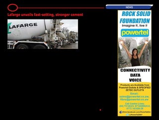 By Lynn Murahwa
Cement manufacturer Lafarge Cement
(Zimbabwe) has launched a new
fast-setting cement product - Supa Set.
According to Lafarge Supa Set dries
"within 15 to 20 minutes". Speaking at
the launch yesterday evening Lafarge
marketingmanagerEdithMatekairesaid
the new brand will result in improved
workability.
“Our product is fast setting and is strong
toofferlesscracksandasmootherfinish.
It is a 42.5 ounce cement type meaning
it is higher grade cement compared to
traditional ones on the market,' she said.
The Government has said the initiative
by Lafarge Cement in producing a quick
dryingandstrongercementwillaidinthe
rehabilitation of the country’s infrastruc-
ture. Also speaking at launch Minister
Industry and Commerce Mike Bimha
said the introduction of this new product
shows innovation on the part of the pri-
vate sector towards the rehabilitation of
the country's infrastructure.
“To me Supa Set is indication of the pro-
gress and innovation that the industry is
making in meeting the changing market
needs and providing solution to bridge
infrastructure development gaps in this
country” he said.
Bimha said Government is conscious of
the strenuous economic environment
facing the country and he believes that
a partnership with the private sector
will aid the country’s economic growth.
“Government is aware of the difficult
operating economic environment in the
country, the tight liquidity crunch in the
market, limited lines of credit, the incon-
sistent power supplies among a plethora
of challenges have been some of the
inhibiting factors for industrial recovery
and growth. "However may I assure
you as Government that we are working
tirelessly to address these problems and
I am confident that in partnership with
the private sector we will together turn
around the economy and attain sustain-
able growth” he said.
The Minister acknowledged the role
beingplayedbyLafargeincontributingto
the country's infrastructure developing,
highlighting that Zimbabwe's economic
growth is impossible without effectives
services and that ZimAsset depends on
the enhancement of infrastructure and
accompanying services.
“The country’s economy cannot grow
and develop without the provision of
appropriate economic and social infra-
structure. There is therefore need to
improve the quality of infrastructure ser-
vices in Zimbabwe in order to promote a
sustainableandsharedeconomicgrowth
inthecountry...Lafargehasintroduceda
stronger cement product at this juncture
in order to match the requirements for
the construction industry in the context
of new projects that are in the pipeline in
this country” he said. •
4 NEWS
Lafarge unveils fast-setting, stronger cement
 