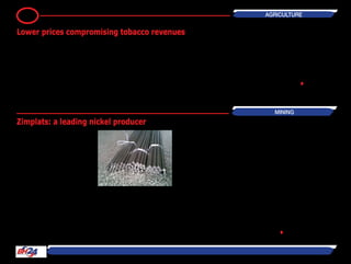 By Rumbidzayi Zinyuke
Zimplats has become the one of the
largest nickel producers in the country
as the company is getting more than
5000 tonnes of nickel in addition to 10
other minerals from its ore.
Chief operating officer Stanely Segula
said in addition to platinum, Zimplats
produces significant quantities of palla-
dium, rhodium, gold, nickel and copper
among others.
“We are one of the largest producers
of nickel despite the fact that it is not
our core business and there are other
players in that field,” he said.
At full production Zimplats produces
6,4 million tonnes of platinum ore
which passes through the concentrator
and smelter to produce 7 000 tonnes
of matte. During refinery, the minerals
are then separated to produce different
quantities of the minerals.
Segula said the company’s production
includes 220 000 tonnes of palladium,
30 000 ounces of gold, 20 000 ounces
of Rhodium, 5000 tonnes of nickel and
3 800 tonnes of copper.
He said in the half year to Decem-
ber 2012, nickel had contributed 11
percent to Zimplats’ revenue and 10
percent in 2013 while palladium con-
tributed 18 percent and 21 percent in
2012 and 2013 respectiely.
Among the base metals exploited in
Zimbabwe, nickel dominates in terms
of value. National production only
peaked at 12 000 tonnes annually in
1999, but production fell significantly
in the past decade largely due the
adverse prices as well as the effects of
the difficult operating environment for
the companies.
Production comes from several mines
located on the greenstone belt and
from PGM mining operations as a
by-product. Nickel yields cobalt as a
by-product.
Zimbabwe’s nickel production is dom-
inated by Bindura Nickel Corporation
which runs Trojan mine and RioZim
which owns Empress Nickel mine in
Kadoma. •
AGRICULTURE6
BH24 Reporter
Prevailing lower prices for tobacco has
meant that Zimbabwe will not fully ben-
efitfromthelastyear'sincreasedoutput.
LatestTobaccoIndustrymarketingBoard
(TIMB) figures show that the average
price for a kilogramme of tobacco stands
at $3,18, which is 14 percent lower than
the $3,71 for the same period last year.
This means that although the initially set
target of 180 million kgs will be met -
even as early as the close of this week,
the financial benefit will be lower than
wouldhaveresultedifpriceswerehigher,
or at least remained at last year's levels.
TIMBfiguresshowthat177,4millionkgs
have been sold to the value of $564 mil-
lion kgs. In terms of mass, this is a 31,6
percent positive variant from the 134,7
million kgs sold in 2013.
But the growth in terms of monetary
value is only 13 percent higher from
the $499,4 million achieved last year
prior comparable period. Meanwhile the
percentage of rejected bales is lower
this year to date at 5,6 percent from 7
percent same time last year, which is
possibly indicative of increased farmer
educationinhandlingandtransportingof
the crop to the floors. •
Lower prices compromising tobacco revenues
Zimplats: a leading nickel producer
MINING
 