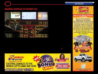 The equities market continues on a
bullish streak, today further bumping
0.68 percent. The Industrials Index
gained 1.19 points to close at 176.10
points following gains in selected heav-
yweight counters.
Giant telecoms Econet rose 0.93 cents
to 67.03 cents, while conglomerate
Innscor advanced a cent to settle at 72
cents.
Also gaining a cent was TSL which
bumped to trade at 30 cents.
Other gainers included Hippo which
gained 5 cents to trade at 55 cents,
Meikles which went up 1.49 cents to
settle at 17.99 cents, and SeedCo
which pushed up 0.30 cents to 72.50
cents.
On the downside, Turnall eased a cent
to 2 cents and CBZ shed 0.01 cents to
close at 14.99 cents.
TheMiningIndexwashoweverweaker,
shedding 0.17 points (or 0.50 percent)
to close at 33.54 points due to Hwange
which lost 0.29 points to 4.51 cents.
Bindura was up 0.02 cents to trade at
2.20 cents.
But Falgold and RioZim both main-
tained previous trading levels.
— BH24 Reporter •
8 ZSE REVIEW
Equities continue on bullish run
 