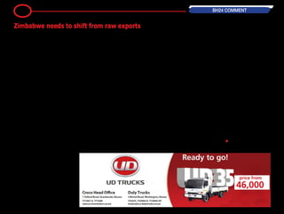 Zimbabwe can no longer afford
to remain a primary commodity
exporter.
The International Monetary Fund in
its report following a Staff Monitoring
Programme visitation to Zimbabwe
in March, warned that "downside
risks to the outlook include the pos-
sibility of further weakening of export
prices".
The reality and the impact of this
warning is borne out this year's
tobacco marketing season which has
seen the local tobacco being sold at
lower prices compared to the prior
marketing season.
Figures from the Tobacco Industry
Marketing Board show that the aver-
age price for a kilogramme of tobacco
stands at $3,18, which is 14 percent
lower than the $3,71 for the same
period last year.
This means that despite the signif-
icantly higher output of the golden
leaf last year will not result in much
monetary gain for Zimbabwe.
This highlights a key point: so long
as the country largely remains an
exporter of primary goods it will con-
tinue depending on uncontrollable
external factors for its gains.
As long as we remain an exporter of
primary goods we will remain at the
mercy of the vagaries of global trade.
And this does not just apply to
tobacco, but also to most if not all
of the minerals that the country pro-
duces.
A brief survey of international prices
of various metals since the beginning
of the year show that the prices have
largely remained flat or are dipping.
As recently as yesterday Reuters
reported that gold slid for a fifth
straight session in its longest los-
ing streak since November, hurt by
stronger global equities and weak
physical demand in China.
Continuous dependence on raw
material exports will prove ruinous to
the country in the long-run.
It therefore places a premium on the
need for Zimbabwe to enhance its
industrial capacity.
In such a way, a large portion - if
not all - of the raw material output,
whether it comes from mining or
agriculture (as the key base sectors)
will be value-added.
Value addition increases the value of
the country's exports, which places
it in a better position to control the
prices of the commodities that it is
selling.
Additionally, if Zimbabwe becomes a
net exporter of value added products
there are other direct benefits that
accrue to the country, for instance,
increased formal employment as
industries are revived.
Another key issue that will be
addressed is the re-establishment
of forward and backward linkages
between the primary sectors (mining
and agriculture) and the manufactur-
ing sector.
These linkages are key, and are per-
haps why these sectors have not
been performing up to par in recent
years.
ZimAsset acknowledges the impor-
tance of value addition and/or benefi-
ciation to the Zimbabwean economy.
It is time policy is turned into practical
action. •
9 BH24 COMMENT
Zimbabwe needs to shift from raw exports
 