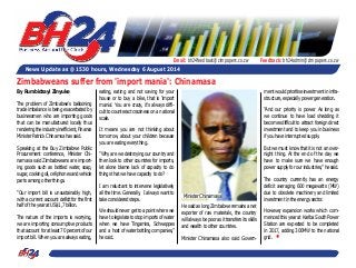 Email: bh24feedback@zimpapers.co.zw Feedback: bh24admin@zimpapers.co.zw 
News Update as @ 1530 hours, Wednesday 6 August 2014 
By Rumbidzayi Zinyuke 
The problem of Zimbabwe’s ballooning 
trade imbalance is being exacerbated by 
businessmen who are importing goods 
that can be manufactured locally thus 
rendering the industry inefficient, Finance 
Minister Patrick Chinamsa has said. 
Speaking at the Buy Zimbabwe Public 
Procurement conference, Minister Chi-namasa 
said Zimbabweans are import-ing 
goods such as bottled water, soap, 
sugar, cooking oil, cell phones and vehicle 
parts among other things. 
“Our import bill is unsustainably high, 
with a current account deficit for the first 
half of the year at US$1,7 billion. 
The nature of the imports is worrying, 
we are importing consumptive products 
that account for at least 70 percent of our 
import bill. When you are always eating, 
eating, eating and not saving for your 
house or to buy a bike, that is 'import 
mania'. You are crazy, it’s always diffi-cult 
to counteract craziness on a national 
scale. 
It means you are not thinking about 
tomorrow, about your children because 
you are eating everything. 
“Why are we destroying our country and 
then look to other countries for imports, 
let alone blame lack of capacity to do 
things that we have capacity to do? 
I am reluctant to intervene legislatively 
all the time. Generally, I always want to 
take considered steps. 
We should never get to a point where we 
have to legislate to stop imports of water 
when we have Tingamira, Schweppes 
and a host of water bottling companies,” 
he said. 
He said as long Zimbabwe remains a net 
exporter of raw materials, the country 
will always be poor as it transfers its skills 
and wealth to other countries. 
Minister Chinamasa also said Govern-ment 
would prioritise investment in infra-structure, 
especially power generation. 
“And our priority is power. As long as 
we continue to have load shedding it 
becomes difficult to attract foreign direct 
investment and to keep you in business 
if you have interrupted supply. 
But we must know that it is not an over-night 
thing. At the end of the day we 
have to make sure we have enough 
power supply for our industries,” he said. 
The country currently has an energy 
deficit averaging 600 megawatts (MW) 
due to obsolete machinery and limited 
investment in the energy sector. 
However, expansion works which com-menced 
this year at Kariba South Power 
Station are expected to be completed 
in 2017, adding 300MW to the national 
grid. • 
Zimbabweans suffer from 'import mania': Chinamasa 
Minister Chinamasa 
 