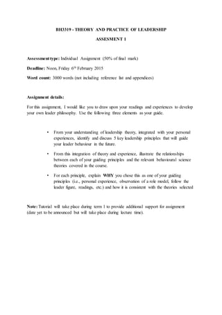 BH3319 - THEORY AND PRACTICE OF LEADERSHIP
ASSESMENT 1
Assessment type: Individual Assignment (50% of final mark)
Deadline: Noon, Friday 6th February 2015
Word count: 3000 words (not including reference list and appendices)
Assignment details:
For this assignment, I would like you to draw upon your readings and experiences to develop
your own leader philosophy. Use the following three elements as your guide.
• From your understanding of leadership theory, integrated with your personal
experiences, identify and discuss 5 key leadership principles that will guide
your leader behaviour in the future.
• From this integration of theory and experience, illustrate the relationships
between each of your guiding principles and the relevant behavioural science
theories covered in the course.
• For each principle, explain WHY you chose this as one of your guiding
principles (i.e., personal experience, observation of a role model, follow the
leader figure, readings, etc.) and how it is consistent with the theories selected
Note: Tutorial will take place during term 1 to provide additional support for assignment
(date yet to be announced but will take place during lecture time).
 