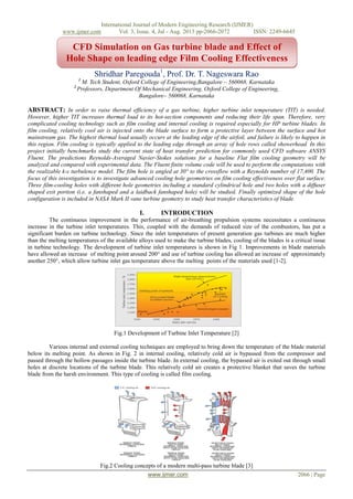 International Journal of Modern Engineering Research (IJMER)
www.ijmer.com Vol. 3, Issue. 4, Jul - Aug. 2013 pp-2066-2072 ISSN: 2249-6645
www.ijmer.com 2066 | Page
Shridhar Paregouda1
, Prof. Dr. T. Nageswara Rao
1
M. Tech Student, Oxford College of Engineering,Bangalore – 560068, Karnataka
2
Professors, Department Of Mechanical Engineering, Oxford College of Engineering,
Bangalore– 560068, Karnataka
ABSTRACT: In order to raise thermal efficiency of a gas turbine, higher turbine inlet temperature (TIT) is needed.
However, higher TIT increases thermal load to its hot-section components and reducing their life span. Therefore, very
complicated cooling technology such as film cooling and internal cooling is required especially for HP turbine blades. In
film cooling, relatively cool air is injected onto the blade surface to form a protective layer between the surface and hot
mainstream gas. The highest thermal load usually occurs at the leading edge of the airfoil, and failure is likely to happen in
this region. Film cooling is typically applied to the leading edge through an array of hole rows called showerhead. In this
project initially benchmarks study the current state of heat transfer prediction for commonly used CFD software ANSYS
Fluent. The predictions Reynolds-Averaged Navier-Stokes solutions for a baseline Flat film cooling geometry will be
analyzed and compared with experimental data. The Fluent finite volume code will be used to perform the computations with
the realizable k-ε turbulence model. The film hole is angled at 30° to the crossflow with a Reynolds number of 17,400. The
focus of this investigation is to investigate advanced cooling hole geometries on film cooling effectiveness over flat surface.
Three film-cooling holes with different hole geometries including a standard cylindrical hole and two holes with a diffuser
shaped exit portion (i.e. a fanshaped and a laidback fanshaped hole) will be studied. Finally optimized shape of the hole
configuration is included in NASA Mark II vane turbine geometry to study heat transfer characteristics of blade.
I. INTRODUCTION
The continuous improvement in the performance of air-breathing propulsion systems necessitates a continuous
increase in the turbine inlet temperatures. This, coupled with the demands of reduced size of the combustors, has put a
significant burden on turbine technology. Since the inlet temperatures of present generation gas turbines are much higher
than the melting temperatures of the available alloys used to make the turbine blades, cooling of the blades is a critical issue
in turbine technology. The development of turbine inlet temperatures is shown in Fig 1. Improvements in blade materials
have allowed an increase of melting point around 200° and use of turbine cooling has allowed an increase of approximately
another 250°, which allow turbine inlet gas temperature above the melting points of the materials used [1-2].
Fig.1 Development of Turbine Inlet Temperature [2]
Various internal and external cooling techniques are employed to bring down the temperature of the blade material
below its melting point. As shown in Fig. 2 in internal cooling, relatively cold air is bypassed from the compressor and
passed through the hollow passages inside the turbine blade. In external cooling, the bypassed air is exited out through small
holes at discrete locations of the turbine blade. This relatively cold air creates a protective blanket that saves the turbine
blade from the harsh environment. This type of cooling is called film cooling.
Fig.2 Cooling concepts of a modern multi-pass turbine blade [3]
CFD Simulation on Gas turbine blade and Effect of
Hole Shape on leading edge Film Cooling Effectiveness
 