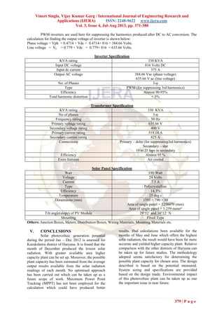 Vineet Singla, Vijay Kumar Garg / International Journal of Engineering Research and
Applications (IJERA) ISSN: 2248-9622 www.ijera.com
Vol. 3, Issue 4, Jul-Aug 2013, pp. 371-380
379 | P a g e
PWM inverters are used here for suppressing the harmonics produced after DC to AC conversion. The
calculation for finding the output voltage of inverter is shown below:
Phase voltage = Vph = 0.4714 × Vdc = 0.4714× 816 = 384.66 Volts.
Line voltage = VL = 0.779 × Vdc = 0.779× 816 = 635.66 Volts.
Inverter Specification
KVA rating 330 KVA
Input DC voltage 816 Volts DC
Input dc current 375 A
Output AC voltage 384.66 Vac (phase voltage)
635.66 V ac (line voltage)
No. of Phases 3-φ
Type PWM (for suppressing 3rd harmonics)
Efficiency Almost 90-95%
Total harmonic distortion < 5%
Transformer Specification
KVA rating 330 KVA
No of phases 3-φ
Frequency rating 50 Hz
Primary voltage rating 635.66 V
Secondary voltage rating 400 V
Primary current rating 519.14 A
Secondary current rating 825 A
Connections Primary – delta (for suppressing3rd harmonics)
Secondary – star
10 to 25 taps in secondary
Efficiency Almost 95 %
Extra features Air cooled
Solar Panel Specification
Watt 180 Watt
Voltage 24 Volts
Current 7.5 A
Type Polycrystalline
Efficiency 14.3%
Temperature 25 deg c
Dimensions (mm) 1593 × 790 × 50
Area of single panel = 1258470 (mm)
Area of single panel = 1.259 meter²
Tilt angle(slope) of PV Module 29°52´ and 30°12´ N
Mounting Fixed Type
Others: Junction Boxes, Meters, Distribution Boxes, Wiring Materials, Mounting Materials etc.
V. CONCLUSIONS
Solar photovoltaic generation potential
during the period Jan – Dec 2012 is assessed for
Kurukshetra district of Haryana. It is found that the
month of December produced the lowest solar
radiation. With greater available area higher
capacity plant can be set up. Moreover, the possible
plant capacity has been estimated from the average
output results available from the solar radiation
readings of each month. No optimised approach
has been carried out which can be taken up as a
future scope of work. Maximum Power Point
Tracking (MPPT) has not been employed for the
calculation which could have produced better
results. Had calculations been available for the
months of May and June which offers the highest
solar radiation, the result would have been far more
accurate and yielded higher capacity plant. Relative
comparison with the other districts of Haryana can
be taken up for future studies. The methodology
adopted seems satisfactory for determining the
possible plant capacity for chosen area. The design
described is based on the potential measured.
System sizing and specifications are provided
based on the design made. Environmental impact
of this photovoltaic plant can be taken up as one
the important issue in near future.
 