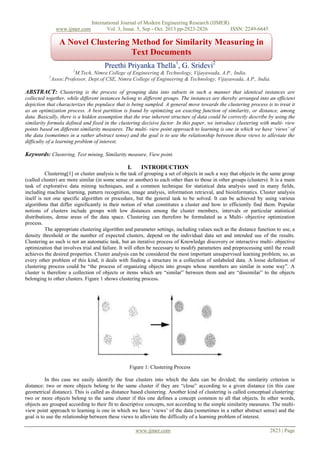 www.ijmer.com

International Journal of Modern Engineering Research (IJMER)
Vol. 3, Issue. 5, Sep - Oct. 2013 pp-2823-2826
ISSN: 2249-6645

A Novel Clustering Method for Similarity Measuring in
Text Documents
Preethi Priyanka Thella1, G. Sridevi2
1

M.Tech, Nimra College of Engineering & Technology, Vijayawada, A.P., India.
Assoc.Professor, Dept.of CSE, Nimra College of Engineering & Technology, Vijayawada, A.P., India.

2

ABSTRACT: Clustering is the process of grouping data into subsets in such a manner that identical instances are
collected together, while different instances belong to different groups. The instances are thereby arranged into an efficient
depiction that characterizes the populace that is being sampled. A general move towards the clustering process is to treat it
as an optimization process. A best partition is found by optimizing an exacting function of similarity, or distance, among
data. Basically, there is a hidden assumption that the true inherent structure of data could be correctly describe by using the
similarity formula defined and fixed in the clustering decisive factor. In this paper, we introduce clustering with multi- view
points based on different similarity measures. The multi- view point approach to learning is one in which we have ‘views’ of
the data (sometimes in a rather abstract sense) and the goal is to use the relationship between these views to alleviate the
difficulty of a learning problem of interest.

Keywords: Clustering, Text mining, Similarity measure, View point.
I.

INTRODUCTION

Clustering[1] or cluster analysis is the task of grouping a set of objects in such a way that objects in the same group
(called cluster) are more similar (in some sense or another) to each other than to those in other groups (clusters). It is a main
task of explorative data mining techniques, and a common technique for statistical data analysis used in many fields,
including machine learning, pattern recognition, image analysis, information retrieval, and bioinformatics. Cluster analysis
itself is not one specific algorithm or procedure, but the general task to be solved. It can be achieved by using various
algorithms that differ significantly in their notion of what constitutes a cluster and how to efficiently find them. Popular
notions of clusters include groups with low distances among the cluster members, intervals or particular statistical
distributions, dense areas of the data space. Clustering can therefore be formulated as a Multi- objective optimization
process.
The appropriate clustering algorithm and parameter settings, including values such as the distance function to use, a
density threshold or the number of expected clusters, depend on the individual data set and intended use of the results.
Clustering as such is not an automatic task, but an iterative process of Knowledge discovery or interactive multi- objective
optimization that involves trial and failure. It will often be necessary to modify parameters and preprocessing until the result
achieves the desired properties. Cluster analysis can be considered the most important unsupervised learning problem; so, as
every other problem of this kind, it deals with finding a structure in a collection of unlabeled data. A loose definition of
clustering process could be “the process of organizing objects into groups whose members are similar in some way”. A
cluster is therefore a collection of objects or items which are “similar” between them and are “dissimilar” to the objects
belonging to other clusters. Figure 1 shows clustering process.

Figure 1: Clustering Process
In this case we easily identify the four clusters into which the data can be divided; the similarity criterion is
distance: two or more objects belong to the same cluster if they are “close” according to a given distance (in this case
geometrical distance). This is called as distance based clustering. Another kind of clustering is called conceptual clustering:
two or more objects belong to the same cluster if this one defines a concept common to all that objects. In other words,
objects are grouped according to their fit to descriptive concepts, not according to the simple similarity measures. The multiview point approach to learning is one in which we have „views‟ of the data (sometimes in a rather abstract sense) and the
goal is to use the relationship between these views to alleviate the difficulty of a learning problem of interest.
www.ijmer.com

2823 | Page

 