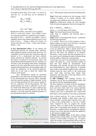 P. Jeyabharathi et al. Int. Journal of Engineering Research and Application www.ijera.com
Vol. 3, Issue 5, Sep-Oct 2013, pp.333-338
www.ijera.com 336 | P a g e
the length of hash chain. Given node vi as well as its
seed key , its auth keys can be calculated as
follows:
.
.
Besides the seed key, each node is also equipped
With l 1 secret keys, where l keys (called y -keys)
are randomly picked from a global key pool (called y -
key pool) of size v , and the rest (called z -key) is
randomly chosen from another global key pool (z -key
pool) of size w . Among n nodes of a cluster, we
assume that there are at least t nodes each having a
distinct z -key.
2) Key Dissemination Phase: In our scheme, the
cluster-head discloses the sensing nodes’ auth-keys
after sending the reports of each round. However, it is
vulnerable to such an attack that a malicious node can
pretend to be a cluster-head and inject arbitrary
reports followed by falsified auth-keys. To prevent
this attack, we enforce key dissemination, that is, the
cluster-head should disseminate the first auth-keys of
all nodes to the forwarding nodes before sending the
reports in the first round that can be seen in fig3. By
using the disseminated keys, the forwarding nodes can
verify the authenticity of the disclosed auth-keys,
which are in turn used to check the validity and
integrity of the reports.
Key dissemination should be performed
periodically in case that some forwarding nodes aware
of the disseminated keys become failed, especially
when the network topology is highly dynamic. In this
case (of redissemination), the first unused, instead of
the first, auth-keys will be disseminated. The first
unused auth-key of a node is called the current auth-
key of that node. When none of a node’s auth-keys has
ever been used, the current auth-key is just the first
auth-key of its hash chain.The detailed procedure of
key dissemination phase is as follows
Fig. 3. Selecting the cluster head and forwarding node
Step1: Each node constructs an Auth message, which
contains l copies of its current auth-key, each
encrypted using a different one of its secret keys.
Step2:The cluster-head collects the Auth messages
from all nodes and aggregates them into message k(n)
where v1...vn are the nodes of the cluster.
Step3: The cluster-head chooses forwarding
nodes from its neighbors and forwards them a
message k(n).
Step4: When a forwarding node receives , it performs
the following operations:
1) It verifies k(n) to see if k(n) contains at least t
distinct indexes of z-keys. If not, this k(n) is assumed
to be forged and should be dropped.
2) It checks the indexes of secret keys in k(n) to see if
it has any shared key. When a shared secret key is
found ,it decrypts the corresponding auth-key using
that key and stores the auth-key in its memory.
Obviously, it must assure that the decryption key is
the correct one by checking the index encrypted along
with the authkey. Otherwise, it discards k(n).
3) k(n) does not need to be disseminated to the base
station. We define hmax as the maximum number of
hops that k(n) should be disseminated. Each
forwarding node discards the k(n) that has already
been disseminated hmax hops. Otherwise, it forwards
k(n) to other q downstream neighbor nodes, which are
selected using the same metric as the cluster-head
uses. Each node receiving k(n) repeats these
operations, until k(n) gets to the base station or has
been disseminated hmax hops.
3) Hill Climbing: Hill Climbing involves two
variations, one for the key predistribution phase and
the other for the key dissemination phase.
The first variation is: In Step2 of the key distribution
phase, instead of picking y-keys from a global key
pool, each node selects each of its y-keys randomly
from an independent hash chain. Specifically, the
original y-key pool is partitioned into l equal-sized
hash chains, each containing keys that are generated
from a distinct seed key. It is easy to know that a
forwarding node holding a larger index y-key can
always decrypt a sensing node’s auth-key from k(n)
as long as the sensing node’s y -key has a smaller
index. Inspired by this, we propose the second
variation. That is, in Step4 of the key dissemination
phase, after a forwarding node decrypts an auth-key
from k(n) , it updates k(n) by encrypting the auth-key
using its own y-key and then forwards the updated to
its downstream neighbor nodes.
4) Report Forwarding Phase: In this phase, sensing
nodes generate sensing reports in rounds. Each round
contains a fixed number of reports, e.g., 10 reports,
where this number is predetermined before nodes are
deployed. In each round, every sensing node chooses
 
