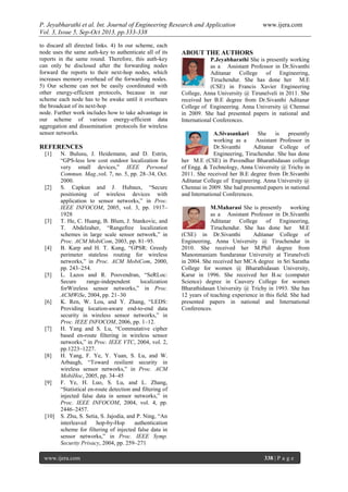 P. Jeyabharathi et al. Int. Journal of Engineering Research and Application www.ijera.com
Vol. 3, Issue 5, Sep-Oct 2013, pp.333-338
www.ijera.com 338 | P a g e
to discard all directed links. 4) In our scheme, each
node uses the same auth-key to authenticate all of its
reports in the same round. Therefore, this auth-key
can only be disclosed after the forwarding nodes
forward the reports to their next-hop nodes, which
increases memory overhead of the forwarding nodes.
5) Our scheme can not be easily coordinated with
other energy-efficient protocols, because in our
scheme each node has to be awake until it overhears
the broadcast of its next-hop
node. Further work includes how to take advantage in
our scheme of various energy-efficient data
aggregation and dissemination protocols for wireless
sensor networks.
REFERENCES
[1] N. Bulusu, J. Heidemann, and D. Estrin,
“GPS-less low cost outdoor localization for
very small devices,” IEEE Personal
Commun. Mag.,vol. 7, no. 5, pp. 28–34, Oct.
2000.
[2] S. Capkun and J. Hubaux, “Secure
positioning of wireless devices with
application to sensor networks,” in Proc.
IEEE INFOCOM, 2005, vol. 3, pp. 1917–
1928
[3] T. He, C. Huang, B. Blum, J. Stankovic, and
T. Abdelzaher, “Rangefree localization
schemes in large scale sensor network,” in
Proc. ACM MobiCom, 2003, pp. 81–95.
[4] B. Karp and H. T. Kung, “GPSR: Greedy
perimeter stateless routing for wireless
networks,” in Proc. ACM MobiCom, 2000,
pp. 243–254.
[5] L. Lazos and R. Poovendran, “SeRLoc:
Secure range-independent localization
forWireless sensor networks,” in Proc.
ACMWiSe, 2004, pp. 21–30
[6] K. Ren, W. Lou, and Y. Zhang, “LEDS:
Providing location-aware end-to-end data
security in wireless sensor networks,” in
Proc. IEEE INFOCOM, 2006, pp. 1–12.
[7] H. Yang and S. Lu, “Commutative cipher
based en-route filtering in wireless sensor
networks,” in Proc. IEEE VTC, 2004, vol. 2,
pp.1223–1227.
[8] H. Yang, F. Ye, Y. Yuan, S. Lu, and W.
Arbaugh, “Toward resilient security in
wireless sensor networks,” in Proc. ACM
MobiHoc, 2005, pp. 34–45
[9] F. Ye, H. Luo, S. Lu, and L. Zhang,
“Statistical en-route detection and filtering of
injected false data in sensor networks,” in
Proc. IEEE INFOCOM, 2004, vol. 4, pp.
2446–2457.
[10] S. Zhu, S. Setia, S. Jajodia, and P. Ning, “An
interleaved hop-by-Hop authentication
scheme for filtering of injected false data in
sensor networks,” in Proc. IEEE Symp.
Security Privacy, 2004, pp. 259–271
ABOUT THE AUTHORS
P.Jeyabharathi She is presently working
as a Assistant Professor in Dr.Sivanthi
Aditanar College of Engineering,
Tiruchendur. She has done her M.E
(CSE) in Francis Xavier Engineering
College, Anna University @ Tirunelveli in 2011. She
received her B.E degree from Dr.Sivanthi Aditanar
College of Engineering. Anna University @ Chennai
in 2009. She had presented papers in national and
International Conferences.
A.Sivasankari She is presently
working as a Assistant Professor in
Dr.Sivanthi Aditanar College of
Engineering, Tiruchendur. She has done
her M.E (CSE) in Pavendhar Bharathidasan college
of Engg. & Technology, Anna University @ Trichy in
2011. She received her B.E degree from Dr.Sivanthi
Aditanar College of Engineering. Anna University @
Chennai in 2009. She had presented papers in national
and International Conferences.
M.Maharasi She is presently working
as a Assistant Professor in Dr.Sivanthi
Aditanar College of Engineering,
Tiruchendur. She has done her M.E
(CSE) in Dr.Sivanthi Aditanar College of
Engineering, Anna University @ Tiruchendur in
2010. She received her M.Phil degree from
Manonmaniam Sundaranar University at Tirunelveli
in 2004. She received her MCA degree in Sri Saratha
College for women @ Bharathidasan University,
Karur in 1996. She received her B.sc (computer
Science) degree in Cauvery College for women
Bharathidasan University @ Trichy in 1993. She has
12 years of teaching experience in this field. She had
presented papers in national and International
Conferences.
 