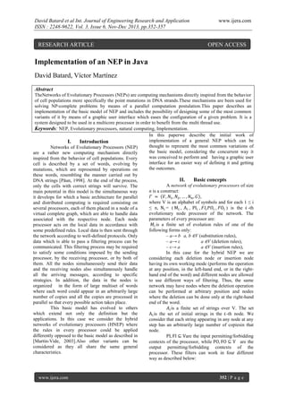 David Batard et al Int. Journal of Engineering Research and Application
ISSN : 2248-9622, Vol. 3, Issue 6, Nov-Dec 2013, pp.352-357

RESEARCH ARTICLE

www.ijera.com

OPEN ACCESS

Implementation of an NEP in Java
David Batard, Víctor Martínez
Abstract
TheNetworks of Evolutionary Processors (NEPs) are computing mechanisms directly inspired from the behavior
of cell populations more specifically the point mutations in DNA strands.These mechanisms are been used for
solving NP-complete problems by means of a parallel computation postulation.This paper describes an
implementation of the basic model of NEP and includes the possibility of designing some of the most common
variants of it by means of a graphic user interface which eases the configuration of a given problem. It is a
system designed to be used in a multicore processor in order to benefit from the multi thread use.
Keywords: NEP, Evolutionary processors, natural computing, Implementation.
In this paperwe describe the initial work of
implementation of a general NEP which can be
I.
Introduction
thought to represent the most common variations of
Networks of Evolutionary Processors (NEP)
the basic model, considering the concurrent way it
are a rather new computing mechanism directly
was conceived to perform and having a graphic user
inspired from the behavior of cell populations. Every
interface for an easier way of defining it and getting
cell is described by a set of words, evolving by
the outcomes.
mutations, which are represented by operations on
these words, resembling the manner carried out by
II.
Basic concepts
DNA strings [Păun, 1998]. At the end of the process,
A network of evolutionary processors of size
only the cells with correct strings will survive. The
n is a construct:
main potential in this model is the simultaneous way
,
it develops for which a basic architecture for parallel
where V is an alphabet of symbols and for each 1 ≤ i
and distributed computing is required consisting on
≤ n,
= (
,
,
,
,
) is the -th
several processors, each of them placed in a node of a
evolutionary node processor of the network. The
virtual complete graph, which are able to handle data
parameters of every processor are:
associated with the respective node. Each node
is a finite set of evolution rules of one of the
processor acts on the local data in accordance with
following forms only:
some predefined rules. Local data is then sent through
– a→ b a, b ∈V (substitution rules),
the network according to well-defined protocols. Only
data which is able to pass a filtering process can be
– a→ ε
a ∈V (deletion rules),
communicated. This filtering process may be required
– ε→ a
a ∈V (insertion rules),
to satisfy some conditions imposed by the sending
In this case for the hybrid NEP we are
processor, by the receiving processor, or by both of
considering each deletion node or insertion node
them. All the nodes simultaneously send their data
having its own working mode (performs the operation
and the receiving nodes also simultaneously handle
at any position, in the left-hand end, or in the rightall the arriving messages, according to specific
hand end of the word) and different nodes are allowed
strategies. In addition, the data in the nodes is
to use different ways of filtering. Thus, the same
organized in the form of large multiset of words
network may have nodes where the deletion operation
where each word could appear in an arbitrarily large
can be performed at arbitrary position and nodes
number of copies and all the copies are processed in
where the deletion can be done only at the right-hand
parallel so that every possible action takes place.
end of the word.
This basic model has evolved to others
is a finite set of strings over V. The set
which extend not only the definition but the
is the set of initial strings in the -th node. We
applications. In this case we consider the hybrid
consider that each string appearing in any node at any
networks of evolutionary processors (HNEP) where
step has an arbitrarily large number of copiesin that
the rules in every processor could be applied
node.
differently opposed to the basic model as described in
are the input permitting/forbidding
[Martín-Vide, 2003].Also other variants can be
contexts of the processor, while
are the
considered as they all share the same general
output permitting/forbidding contexts of the
characteristics.
processor. These filters can work in four different
way as described below:

www.ijera.com

352 | P a g e

 